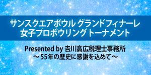 「サンスクエアボウル グランドフィナーレ 女子プロボウリングトーナメント Presented by 𠮷川高広税理士事務所 ～55年の歴史に感謝を込めて～」